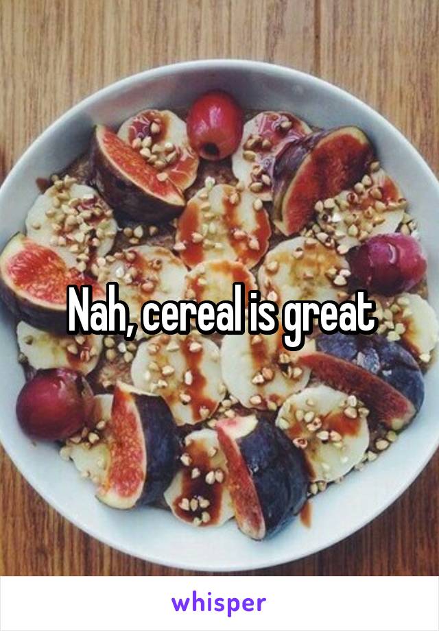 Nah, cereal is great