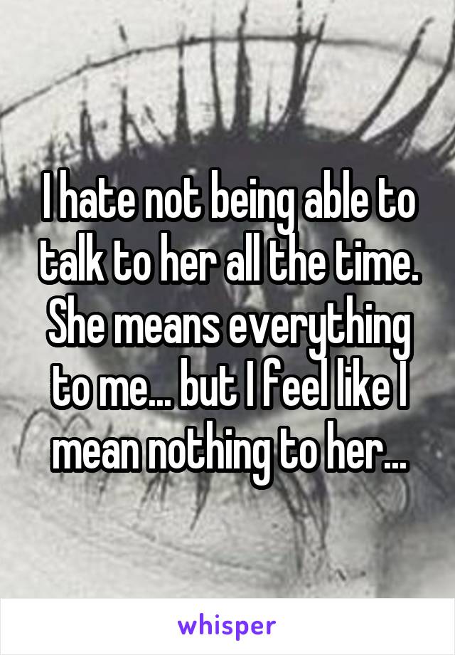 I hate not being able to talk to her all the time. She means everything to me... but I feel like I mean nothing to her...
