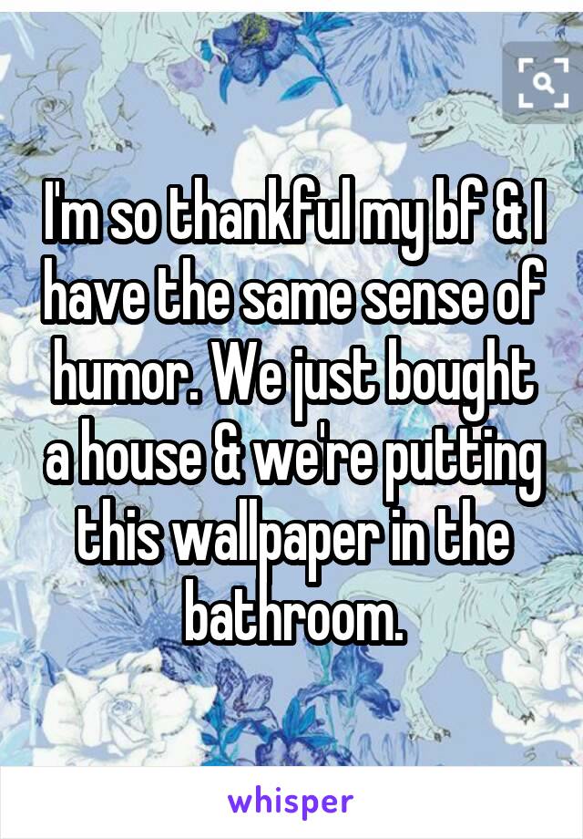 I'm so thankful my bf & I have the same sense of humor. We just bought a house & we're putting this wallpaper in the bathroom.
