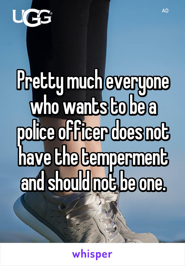 Pretty much everyone who wants to be a police officer does not have the temperment and should not be one.