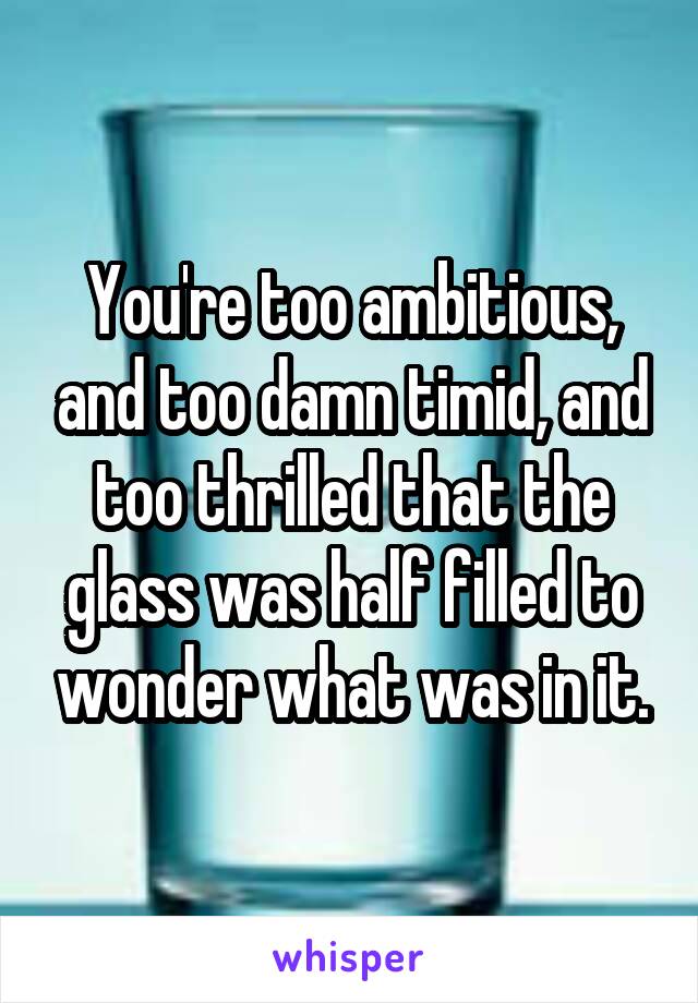 You're too ambitious, and too damn timid, and too thrilled that the glass was half filled to wonder what was in it.