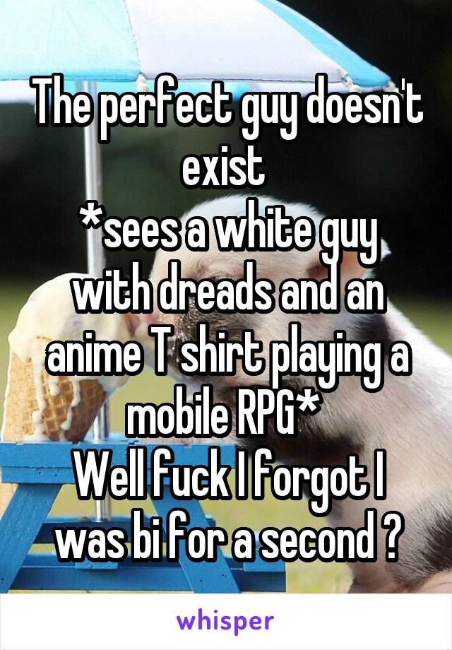 The perfect guy doesn't exist 
*sees a white guy with dreads and an anime T shirt playing a mobile RPG* 
Well fuck I forgot I was bi for a second 😅