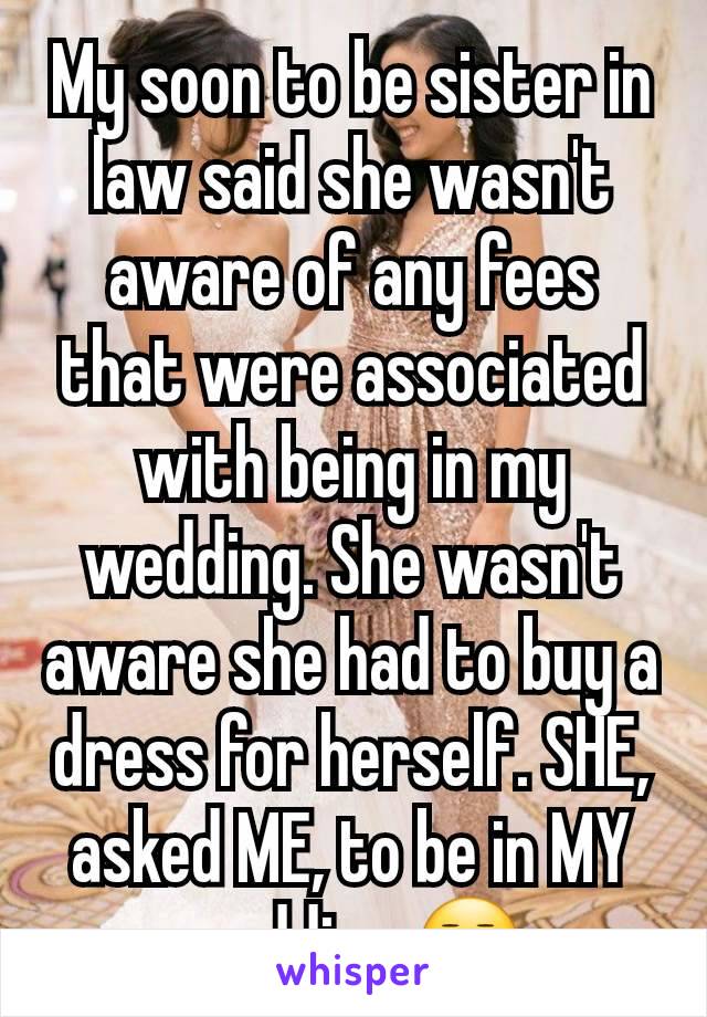 My soon to be sister in law said she wasn't aware of any fees that were associated with being in my wedding. She wasn't aware she had to buy a dress for herself. SHE, asked ME, to be in MY wedding.😒