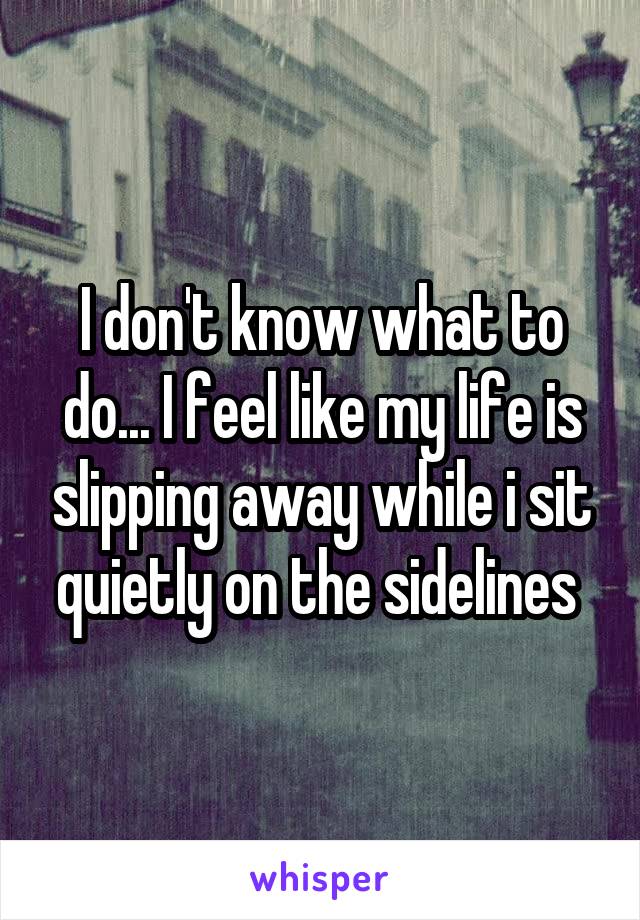 I don't know what to do... I feel like my life is slipping away while i sit quietly on the sidelines 