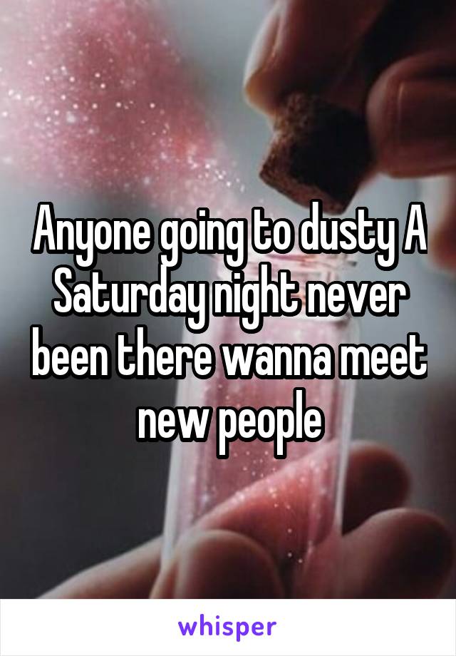 Anyone going to dusty A Saturday night never been there wanna meet new people