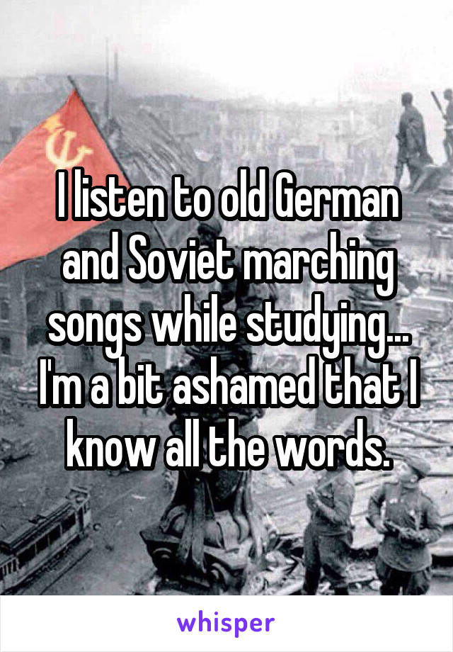 I listen to old German and Soviet marching songs while studying... I'm a bit ashamed that I know all the words.