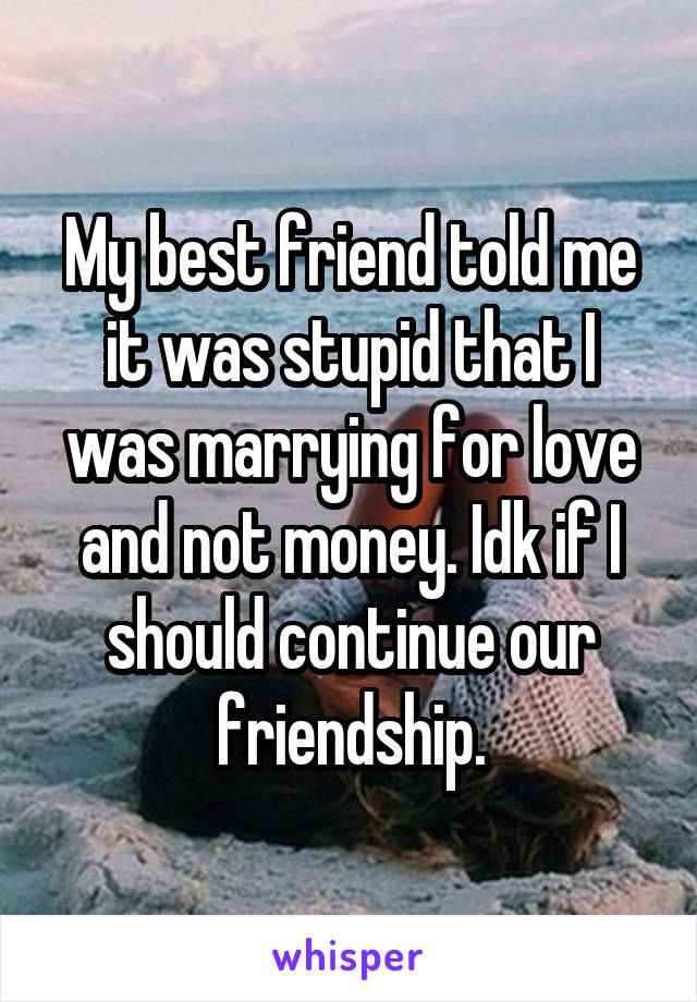 My best friend told me it was stupid that I was marrying for love and not money. Idk if I should continue our friendship.