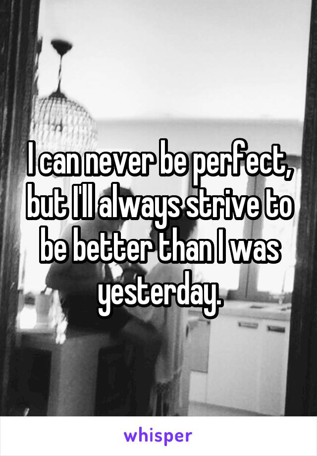 I can never be perfect, but I'll always strive to be better than I was yesterday.