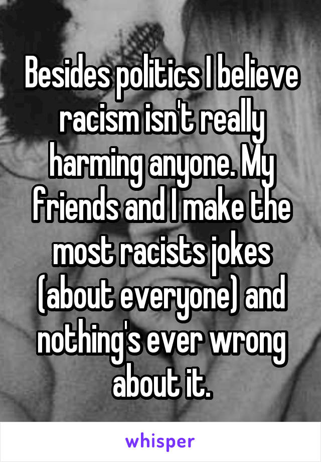Besides politics I believe racism isn't really harming anyone. My friends and I make the most racists jokes (about everyone) and nothing's ever wrong about it.
