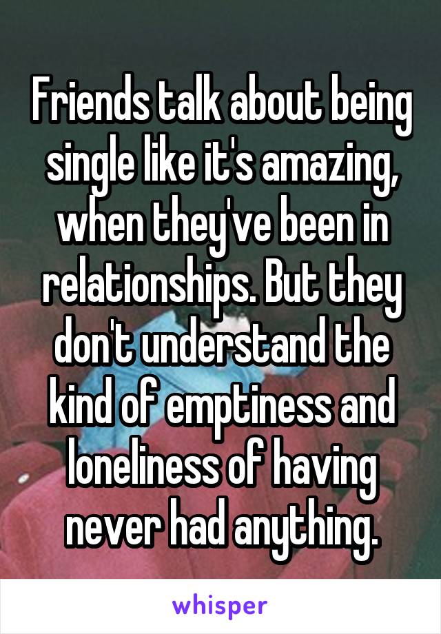 Friends talk about being single like it's amazing, when they've been in relationships. But they don't understand the kind of emptiness and loneliness of having never had anything.