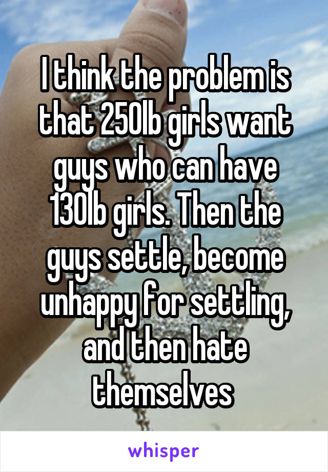 I think the problem is that 250lb girls want guys who can have 130lb girls. Then the guys settle, become unhappy for settling, and then hate themselves 