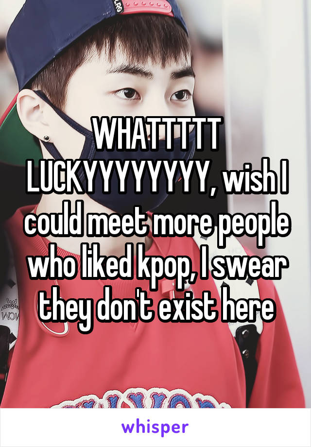WHATTTTT LUCKYYYYYYYY, wish I could meet more people who liked kpop, I swear they don't exist here