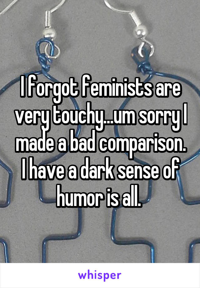 I forgot feminists are very touchy...um sorry I made a bad comparison. I have a dark sense of humor is all. 