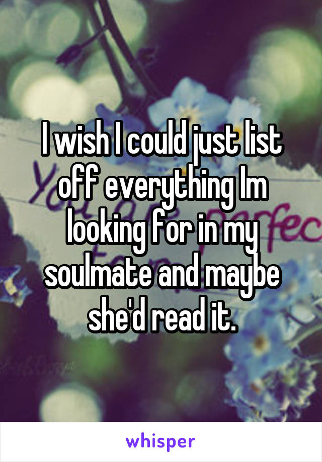 I wish I could just list off everything Im looking for in my soulmate and maybe she'd read it.
