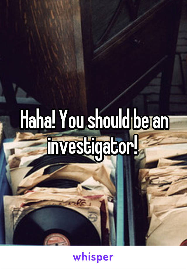Haha! You should be an investigator! 