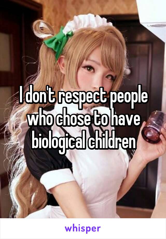 I don't respect people who chose to have biological children