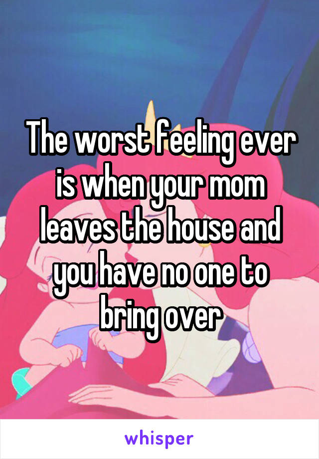 The worst feeling ever is when your mom leaves the house and you have no one to bring over