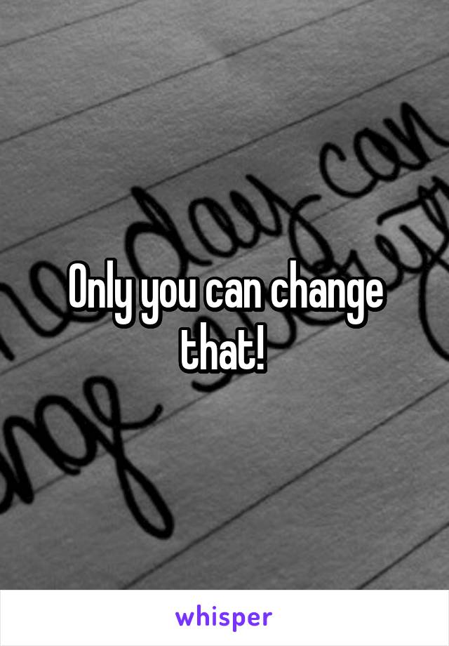 Only you can change that! 