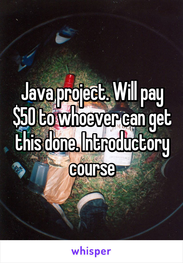 Java project. Will pay $50 to whoever can get this done. Introductory course
