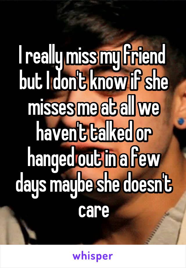 I really miss my friend  but I don't know if she misses me at all we haven't talked or hanged out in a few days maybe she doesn't care