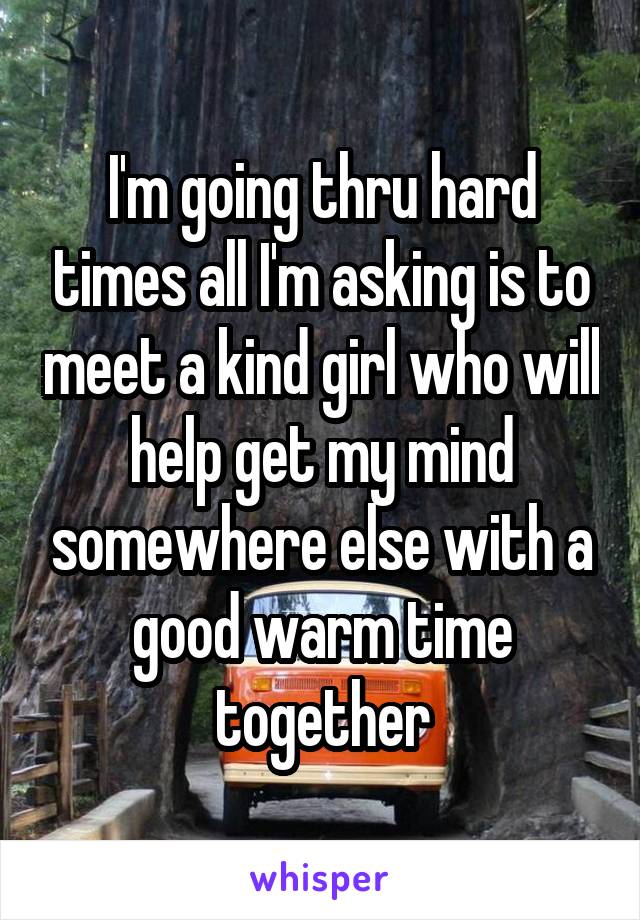 I'm going thru hard times all I'm asking is to meet a kind girl who will help get my mind somewhere else with a good warm time together