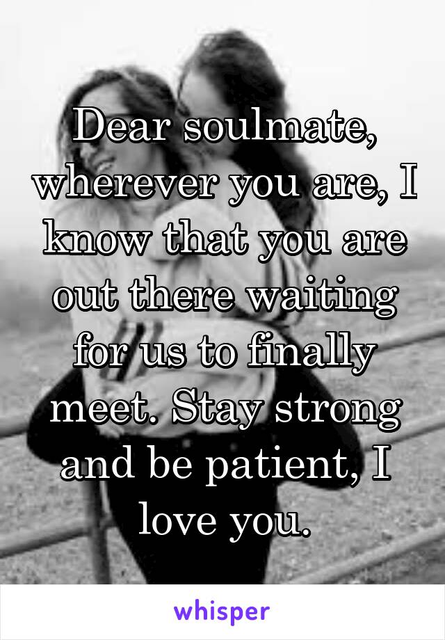 Dear soulmate, wherever you are, I know that you are out there waiting for us to finally meet. Stay strong and be patient, I love you.