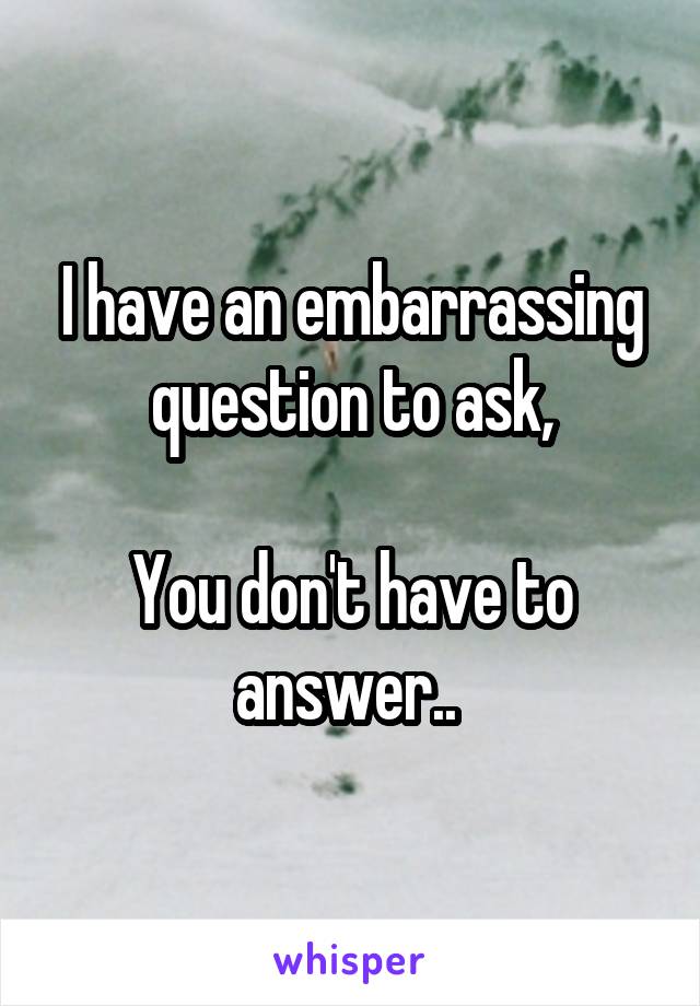 I have an embarrassing question to ask,

You don't have to answer.. 