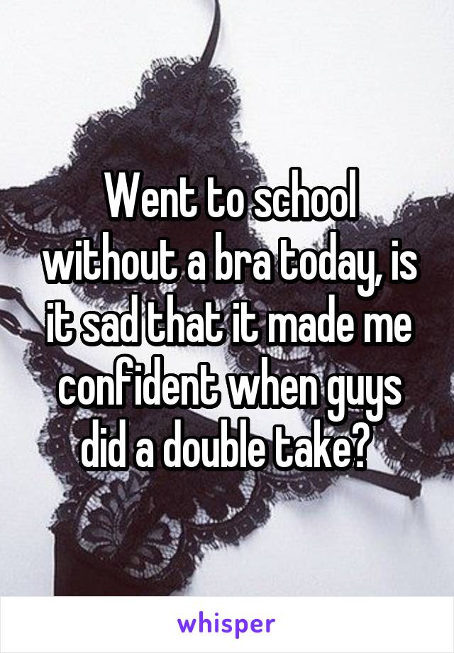 Went to school without a bra today, is it sad that it made me confident when guys did a double take? 