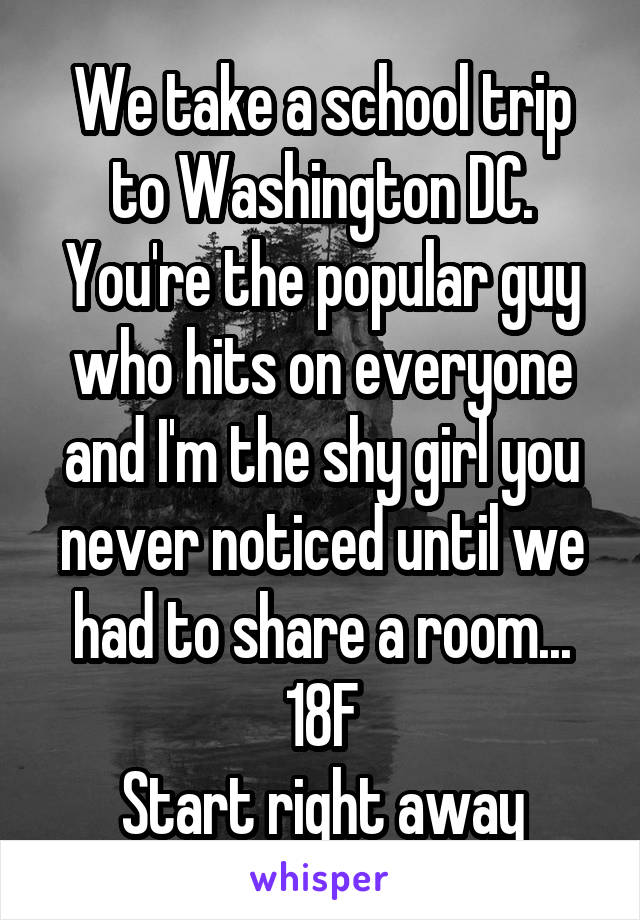 We take a school trip to Washington DC. You're the popular guy who hits on everyone and I'm the shy girl you never noticed until we had to share a room...
18F
Start right away