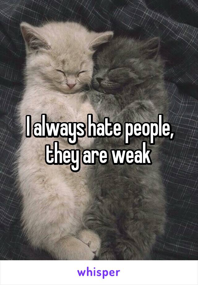 I always hate people, they are weak 