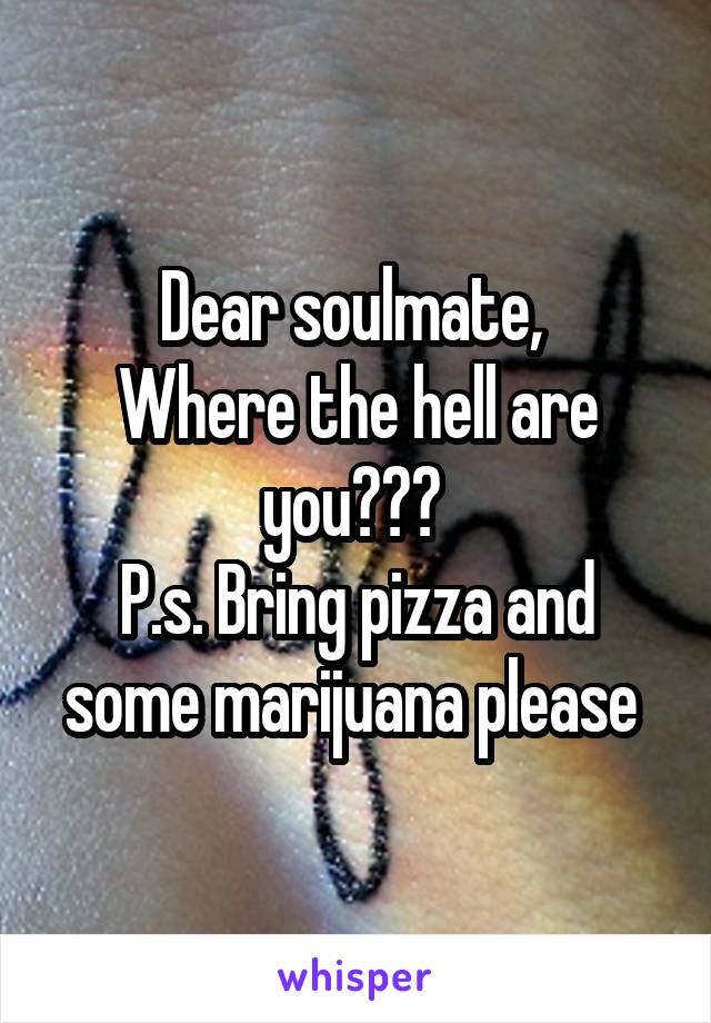Dear soulmate, 
Where the hell are you??? 
P.s. Bring pizza and some marijuana please 