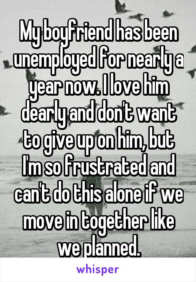 My boyfriend has been unemployed for nearly a year now. I love him dearly and don't want to give up on him, but I'm so frustrated and can't do this alone if we move in together like we planned.