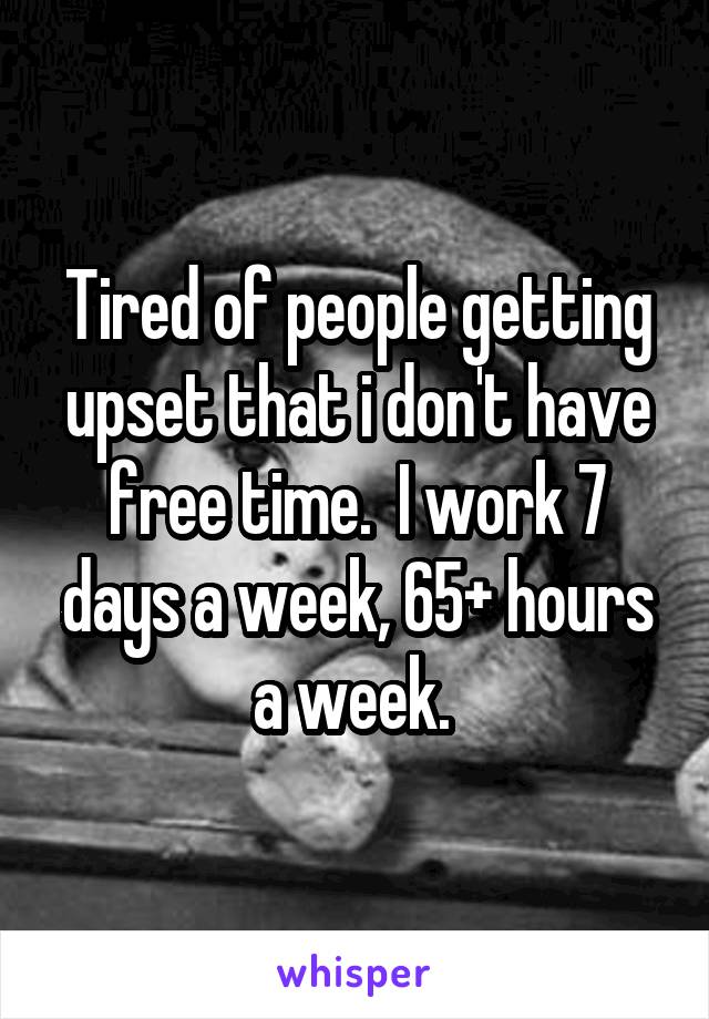 Tired of people getting upset that i don't have free time.  I work 7 days a week, 65+ hours a week. 
