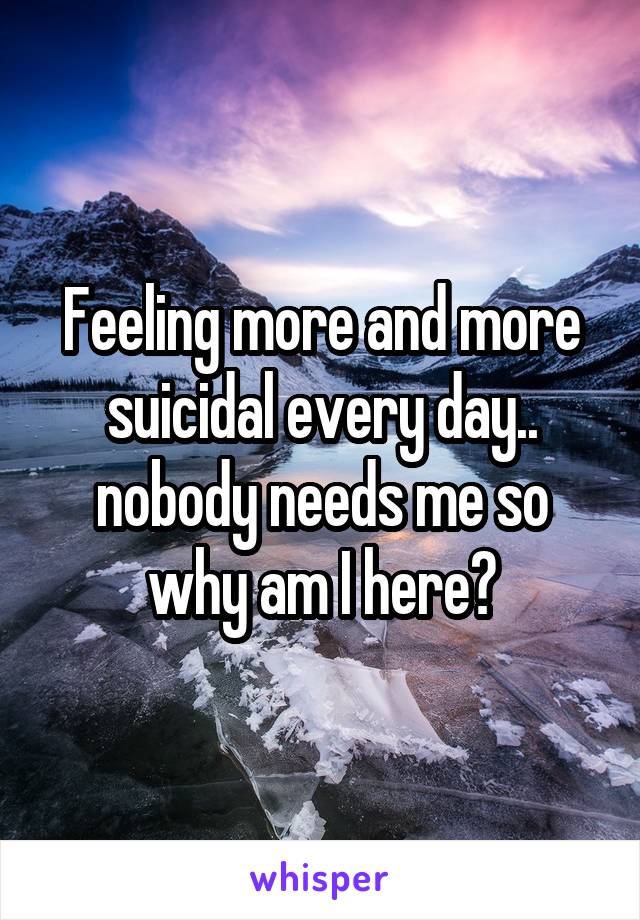 Feeling more and more suicidal every day.. nobody needs me so why am I here?