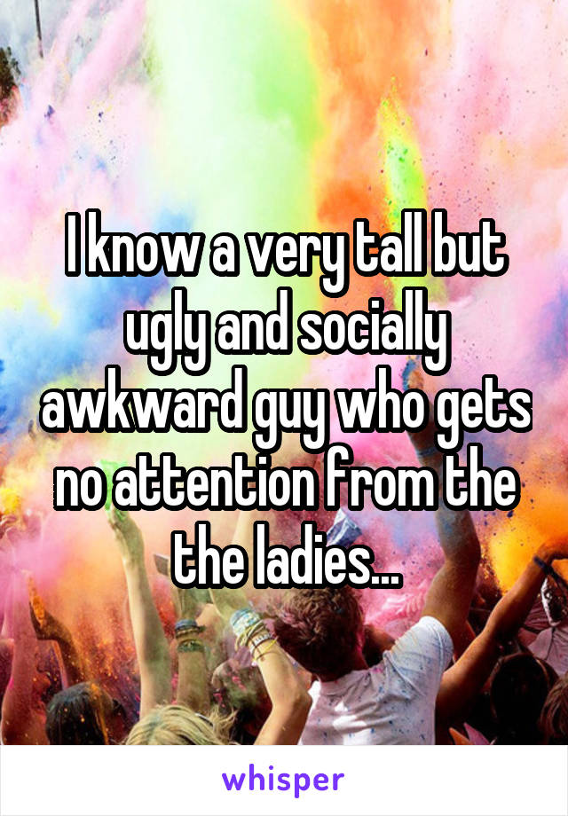 I know a very tall but ugly and socially awkward guy who gets no attention from the the ladies...