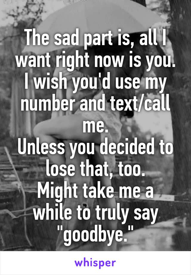 The sad part is, all I want right now is you.
I wish you'd use my number and text/call me.
Unless you decided to lose that, too.
Might take me a while to truly say "goodbye."