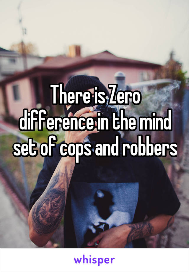 There is Zero difference in the mind set of cops and robbers 