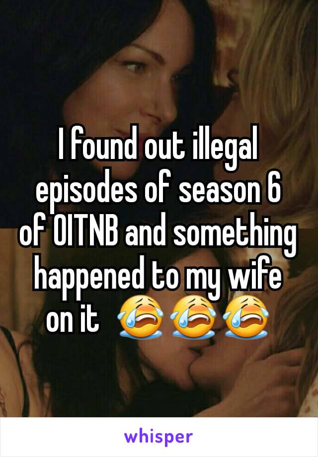I found out illegal episodes of season 6 of OITNB and something happened to my wife on it  😭😭😭