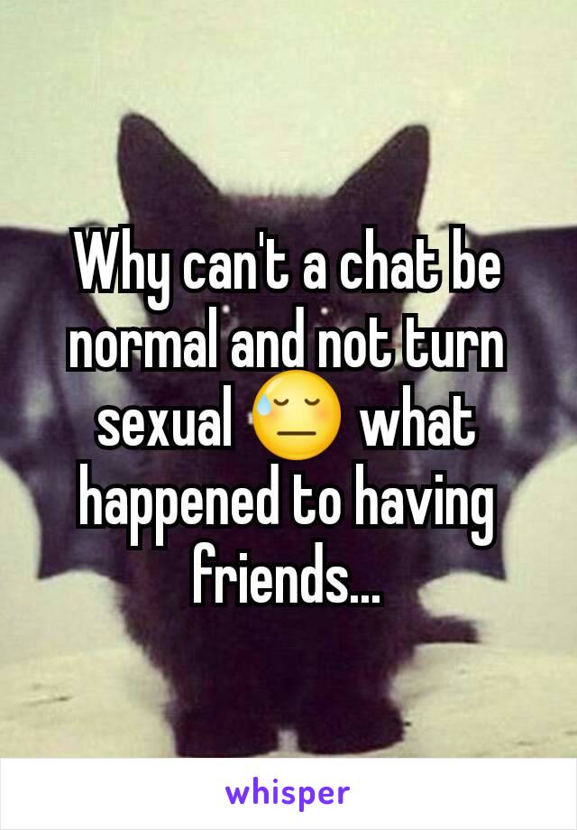 Why can't a chat be normal and not turn sexual 😓 what happened to having friends...