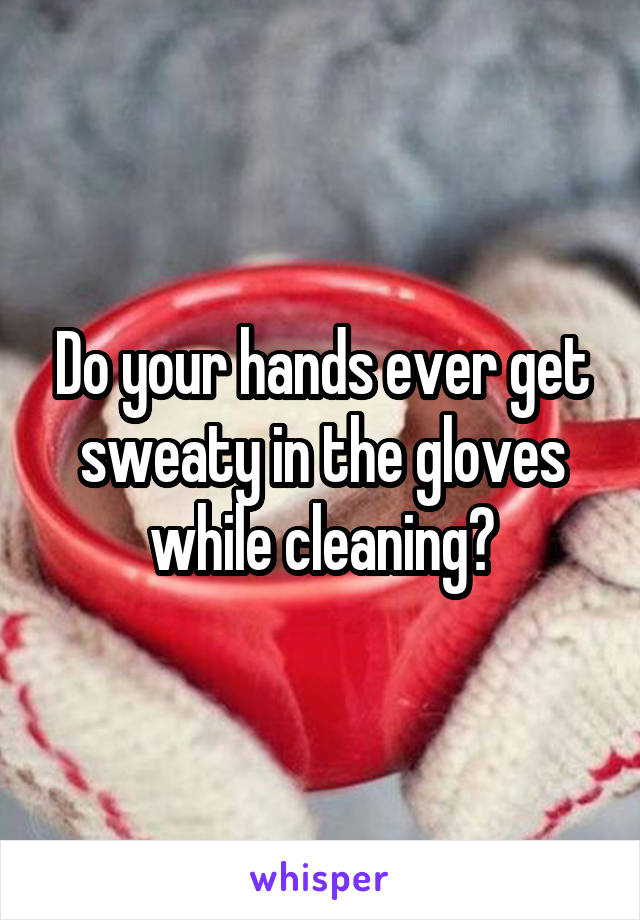 Do your hands ever get sweaty in the gloves while cleaning?