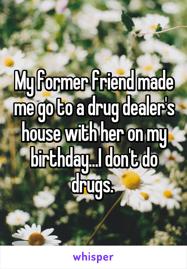 My former friend made me go to a drug dealer's house with her on my birthday...I don't do drugs. 