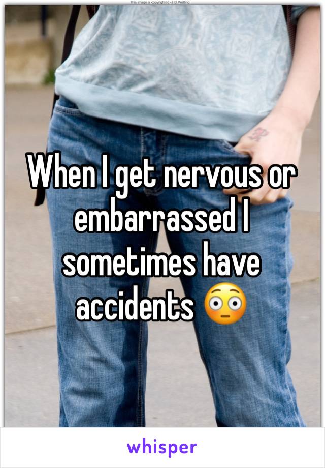 When I get nervous or embarrassed I sometimes have accidents 😳