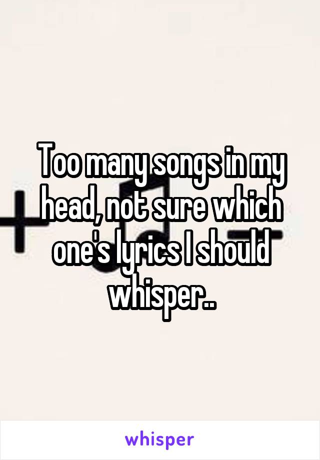Too many songs in my head, not sure which one's lyrics I should whisper..