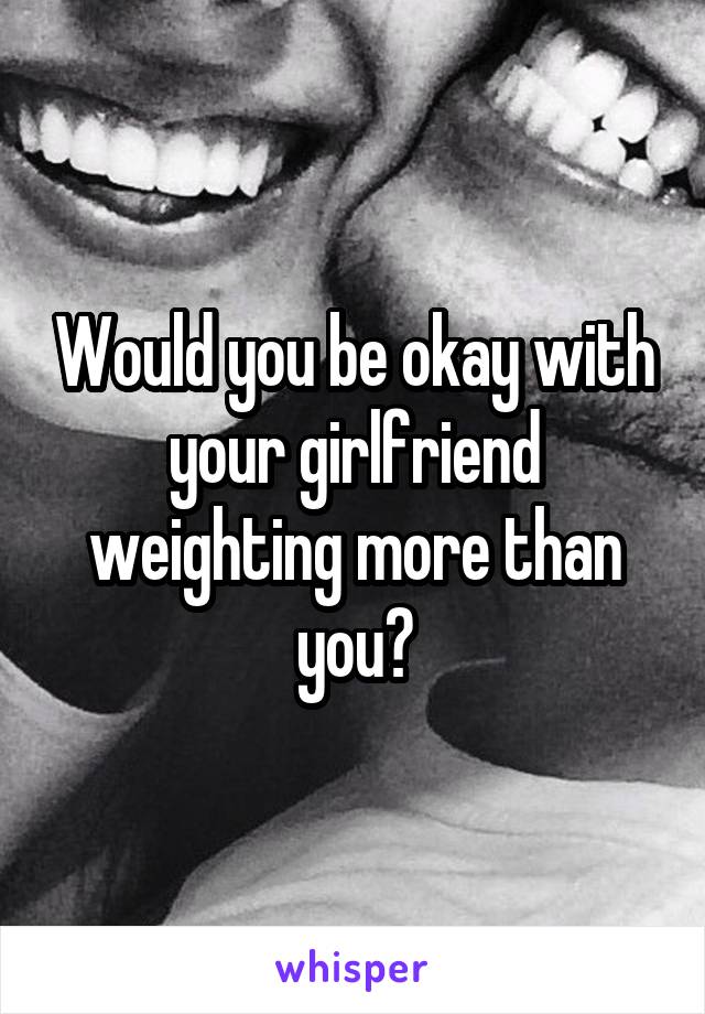 Would you be okay with your girlfriend weighting more than you?