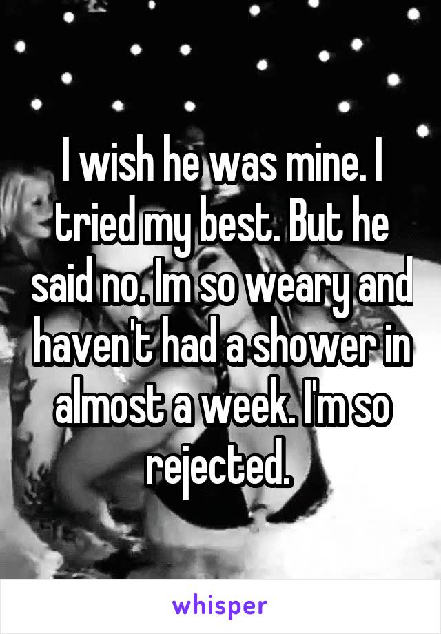 I wish he was mine. I tried my best. But he said no. Im so weary and haven't had a shower in almost a week. I'm so rejected. 