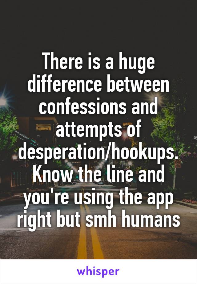 There is a huge difference between confessions and attempts of desperation/hookups. Know the line and you're using the app right but smh humans