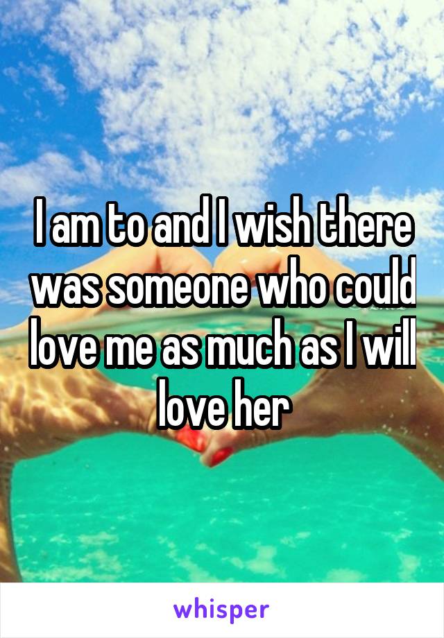 I am to and I wish there was someone who could love me as much as I will love her
