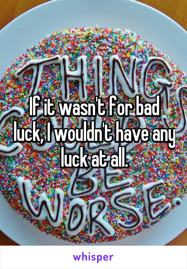 If it wasn't for bad luck, I wouldn't have any luck at all.