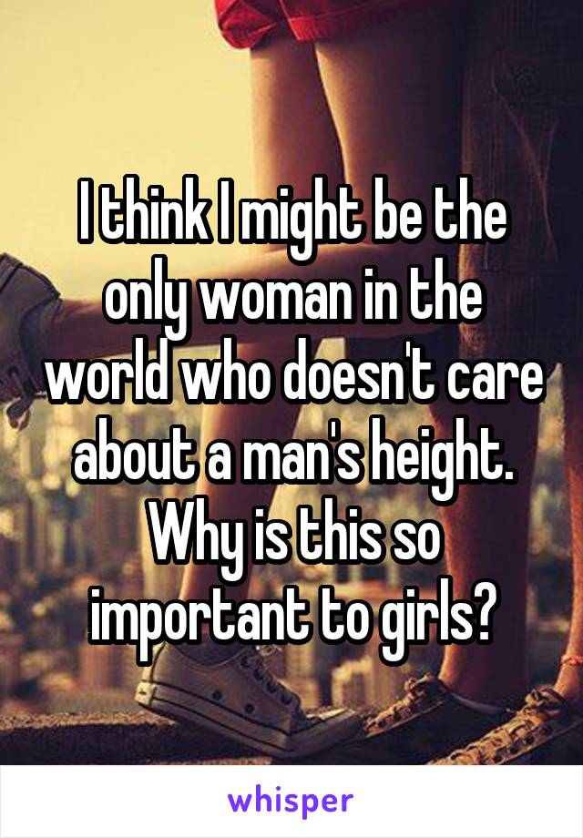 I think I might be the only woman in the world who doesn't care about a man's height. Why is this so important to girls?