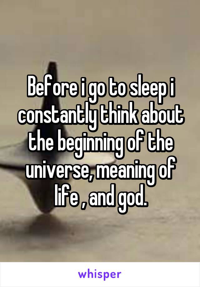 Before i go to sleep i constantly think about the beginning of the universe, meaning of life , and god.